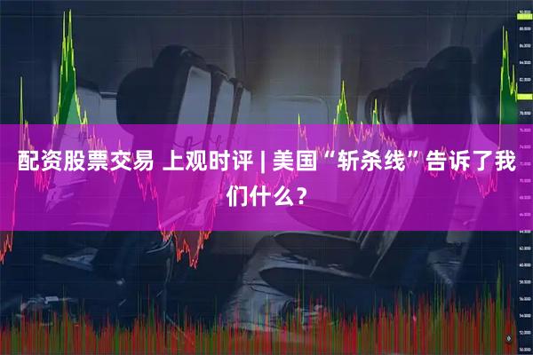 配资股票交易 上观时评 | 美国“斩杀线”告诉了我们什么？