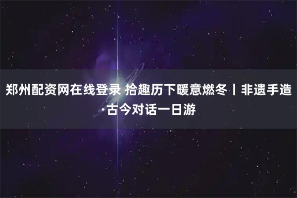郑州配资网在线登录 拾趣历下暖意燃冬丨非遗手造·古今对话一日游