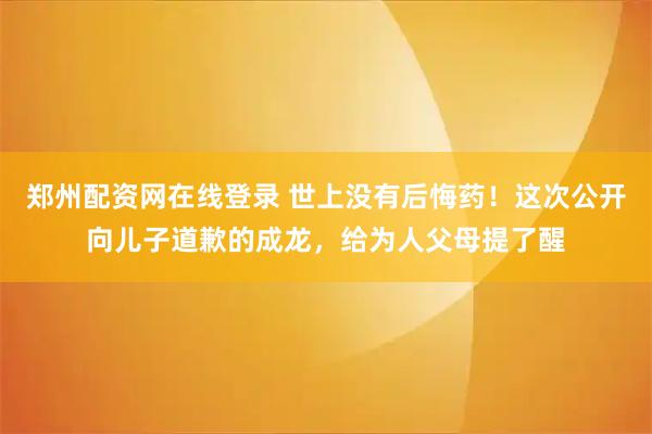 郑州配资网在线登录 世上没有后悔药！这次公开向儿子道歉的成龙，给为人父母提了醒