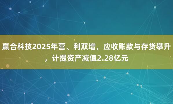 赢合科技2025年营、利双增，应收账款与存货攀升，计提资产减值2.28亿元