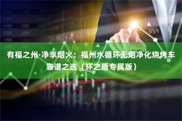 有福之州·净享烟火：福州水循环无烟净化烧烤车靠谱之选（环之盾专属版）