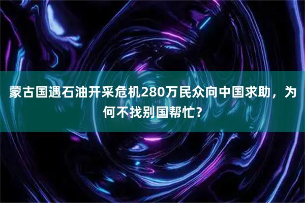 蒙古国遇石油开采危机280万民众向中国求助，为何不找别国帮忙？
