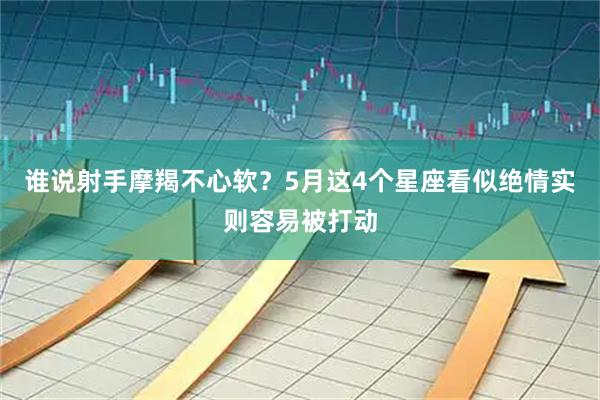 谁说射手摩羯不心软？5月这4个星座看似绝情实则容易被打动
