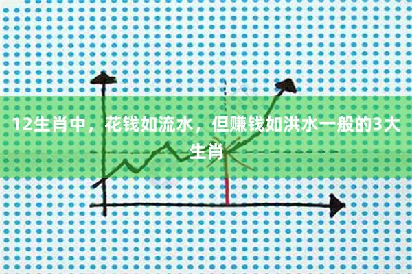 12生肖中，花钱如流水，但赚钱如洪水一般的3大生肖