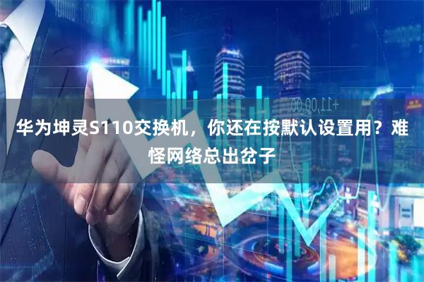华为坤灵S110交换机，你还在按默认设置用？难怪网络总出岔子
