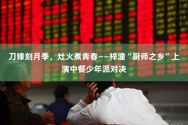 刀锋刻月季，灶火煮青春——梓潼“厨师之乡”上演中餐少年派对决
