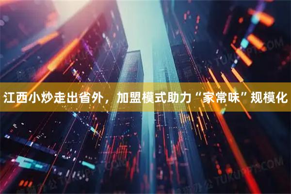 江西小炒走出省外，加盟模式助力“家常味”规模化