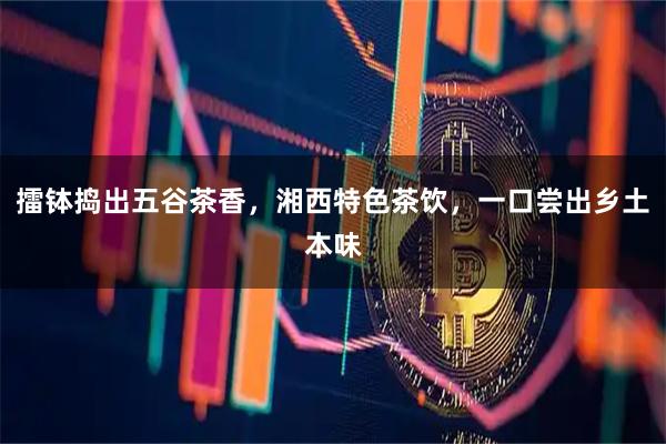 擂钵捣出五谷茶香，湘西特色茶饮，一口尝出乡土本味
