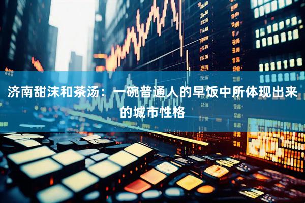 济南甜沫和茶汤：一碗普通人的早饭中所体现出来的城市性格