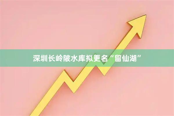 深圳长岭陂水库拟更名“留仙湖”
