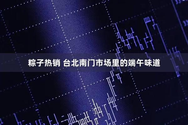粽子热销 台北南门市场里的端午味道