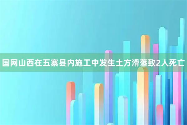 国网山西在五寨县内施工中发生土方滑落致2人死亡
