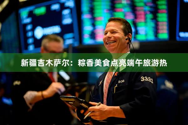 新疆吉木萨尔：粽香美食点亮端午旅游热