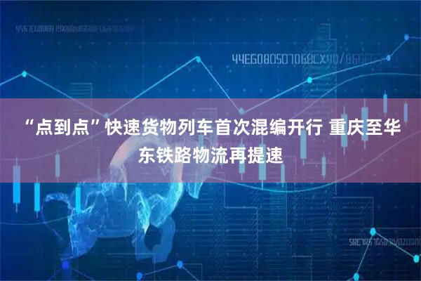“点到点”快速货物列车首次混编开行 重庆至华东铁路物流再提速