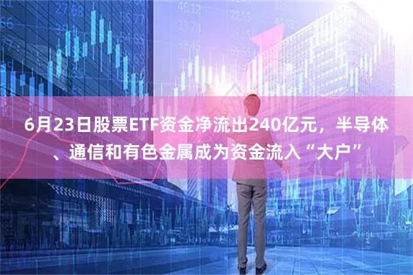 6月23日股票ETF资金净流出240亿元，半导体、通信和有色金属成为资金流入“大户”