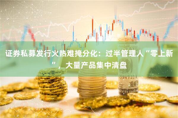 证券私募发行火热难掩分化：过半管理人“零上新”，大量产品集中清盘