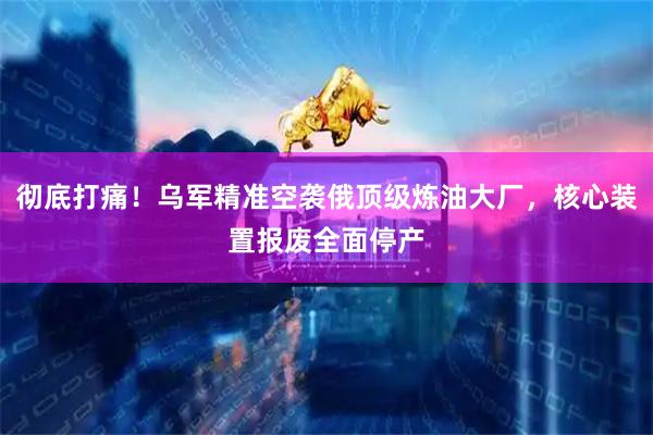 彻底打痛！乌军精准空袭俄顶级炼油大厂，核心装置报废全面停产