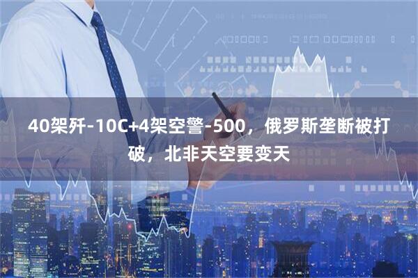 40架歼-10C+4架空警-500，俄罗斯垄断被打破，北非天空要变天