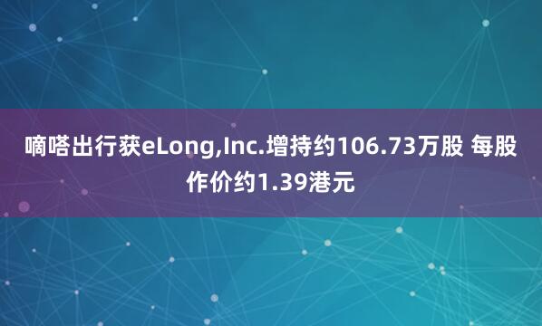 嘀嗒出行获eLong,Inc.增持约106.73万股 每股作价约1.39港元